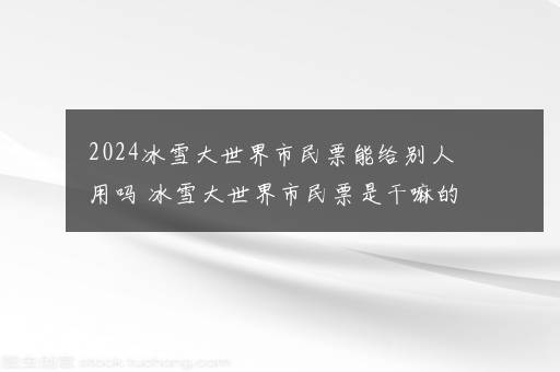 2024冰雪大世界市民票能给别人用吗 冰雪大世界市民票是干嘛的