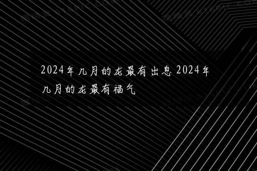 2024年几月的龙最有出息 2024年几月的龙最有福气