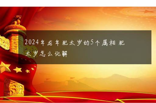 2024年龙年犯太岁的5个属相 犯太岁怎么化解