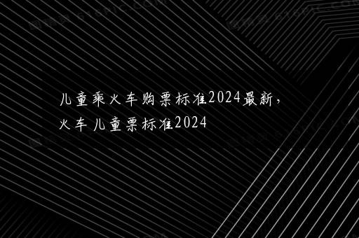 儿童乘火车购票标准2024最新，火车儿童票标准2024