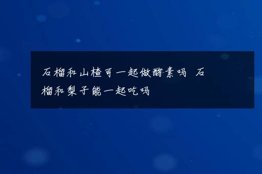 石榴和山楂可一起做酵素吗  石榴和梨子能一起吃吗