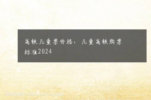 高铁儿童票价格，儿童高铁购票标准2024