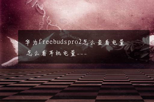 华为freebudspro2怎么查看电量 怎么看耳机电量