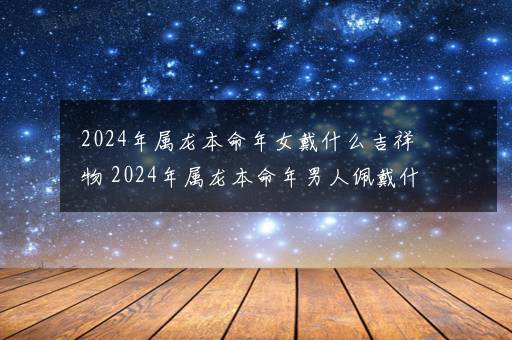 2024年属龙本命年女戴什么吉祥物 2024年属龙本命年男人佩戴什么好