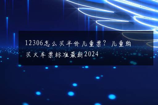 12306怎么买半价儿童票？儿童购买火车票标准最新2024