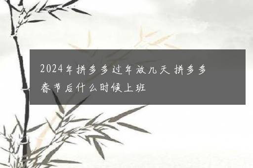 2024年拼多多过年放几天 拼多多春节后什么时候上班