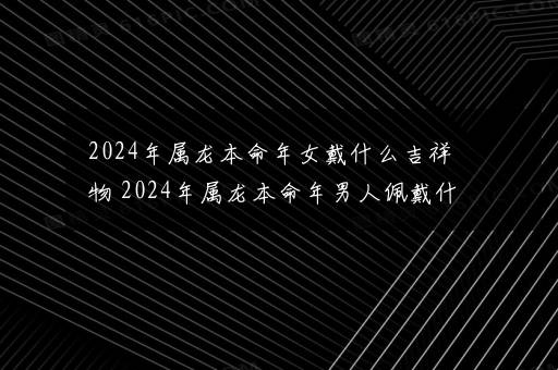 2024年属龙本命年女戴什么吉祥物 2024年属龙本命年男人佩戴什么好