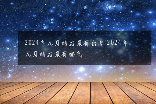 2024年几月的龙最有出息 2024年几月的龙最有福气