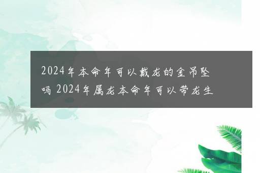 2024年本命年可以戴龙的金吊坠吗 2024年属龙本命年可以带龙生肖吗