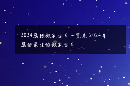 2024属猪搬家吉日一览表 2024年属猪最佳的搬家吉日