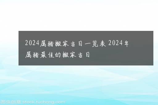 2024属猪搬家吉日一览表 2024年属猪最佳的搬家吉日